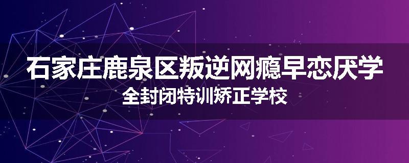 石家庄鹿泉区叛逆网瘾早恋厌学全封闭特训矫正学校