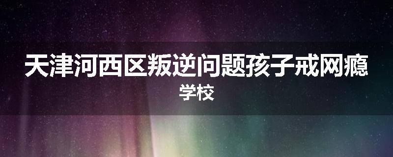天津河西区叛逆问题孩子戒网瘾学校