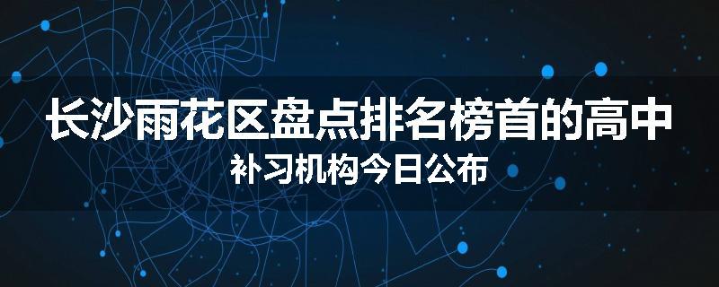 长沙雨花区盘点排名榜首的高中补习机构今日公布