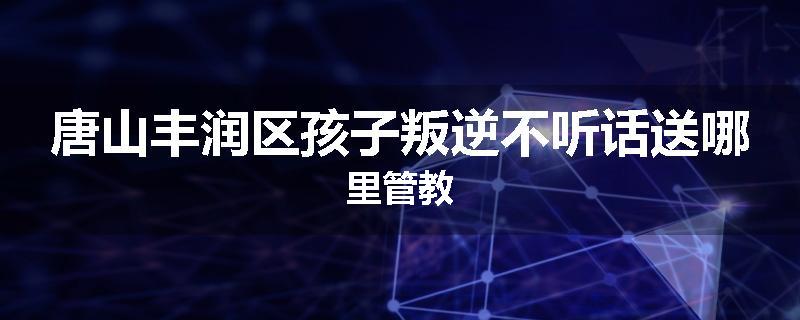 唐山丰润区孩子叛逆不听话送哪里管教