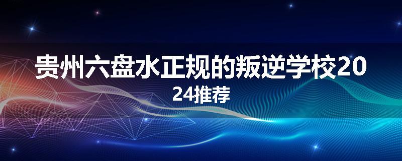 贵州六盘水正规的叛逆学校2024推荐