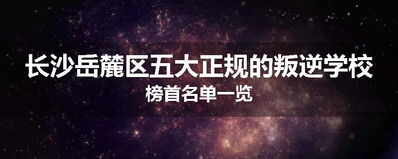 长沙岳麓区五大正规的叛逆学校榜首名单一览