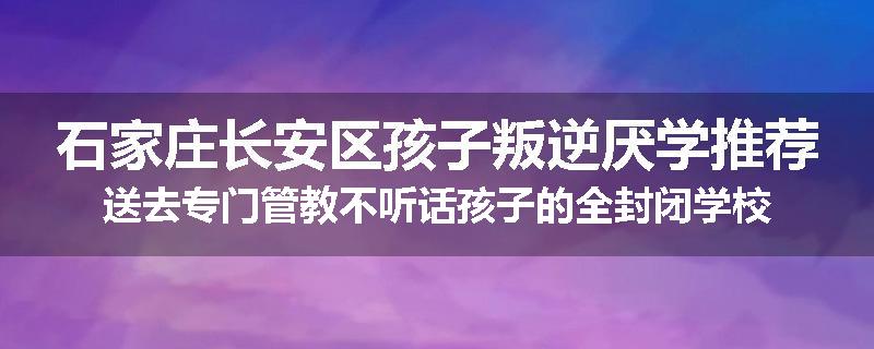 石家庄长安区孩子叛逆厌学推荐送去专门管教不听话孩子的全封闭学校