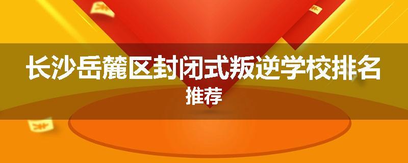长沙岳麓区封闭式叛逆学校排名推荐