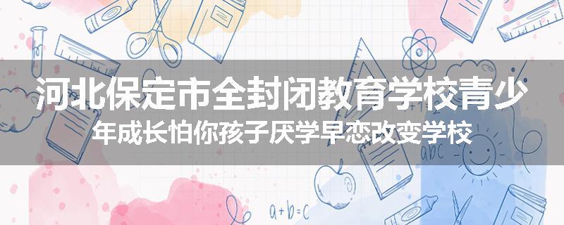 河北保定市全封闭教育学校青少年成长怕你孩子厌学早恋改变学校