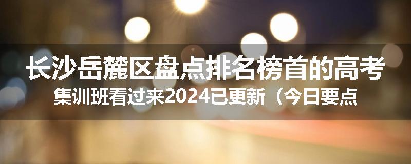 长沙岳麓区盘点排名榜首的高考集训班看过来2024已更新（今日要点）