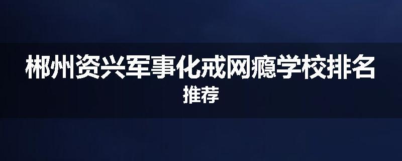 郴州资兴军事化戒网瘾学校排名推荐
