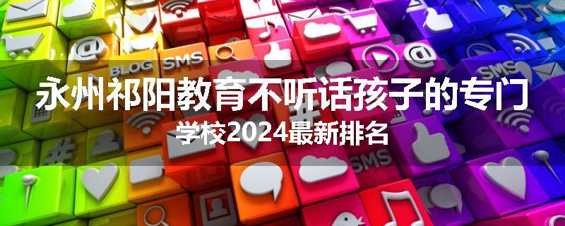 永州祁阳教育不听话孩子的专门学校2024最新排名