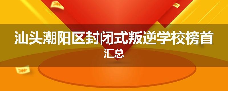 汕头潮阳区封闭式叛逆学校榜首汇总