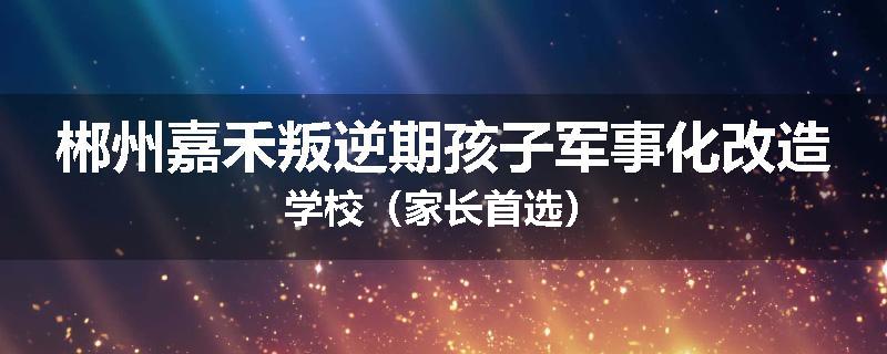 郴州嘉禾叛逆期孩子军事化改造学校（家长首选）