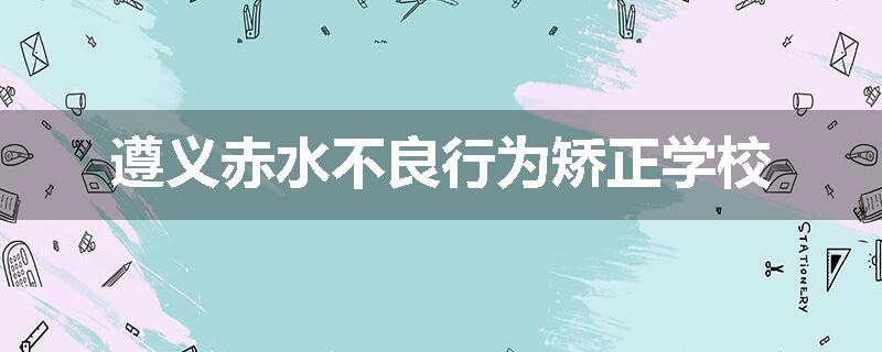 遵义赤水不良行为矫正学校