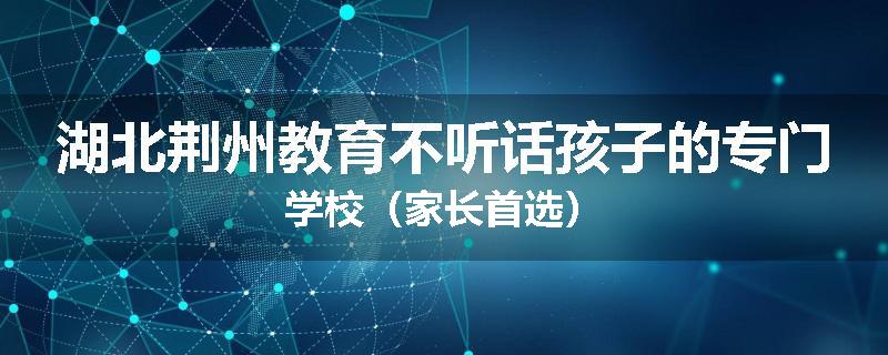 湖北荆州教育不听话孩子的专门学校（家长首选）