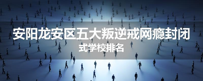安阳龙安区五大叛逆戒网瘾封闭式学校排名