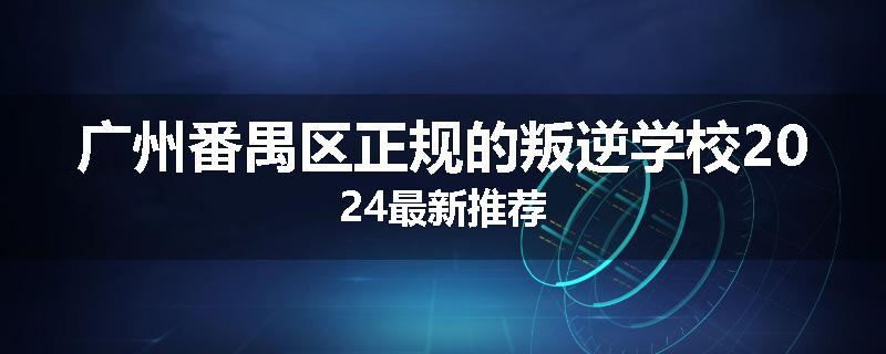 广州番禺区正规的叛逆学校2024最新推荐