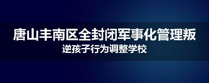 唐山丰南区全封闭军事化管理叛逆孩子行为调整学校