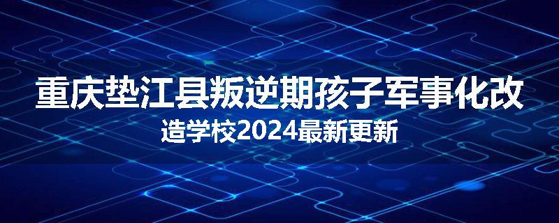 重庆垫江县叛逆期孩子军事化改造学校2024最新更新