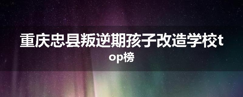 重庆忠县叛逆期孩子改造学校top榜