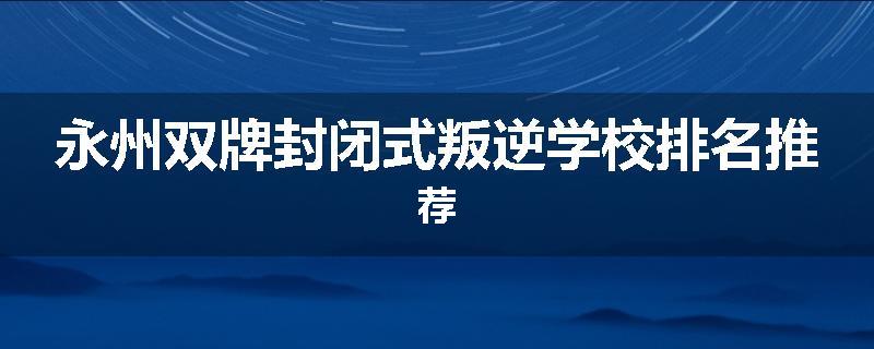 永州双牌封闭式叛逆学校排名推荐