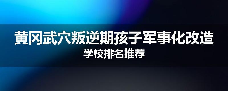 黄冈武穴叛逆期孩子军事化改造学校排名推荐