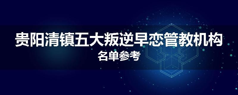 贵阳清镇五大叛逆早恋管教机构名单参考