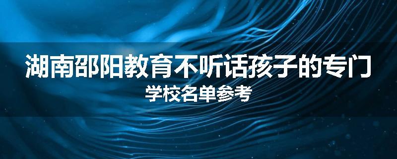 湖南邵阳教育不听话孩子的专门学校名单参考