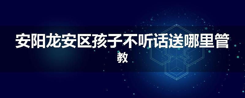 安阳龙安区孩子不听话送哪里管教