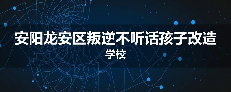 安阳龙安区叛逆不听话孩子改造学校