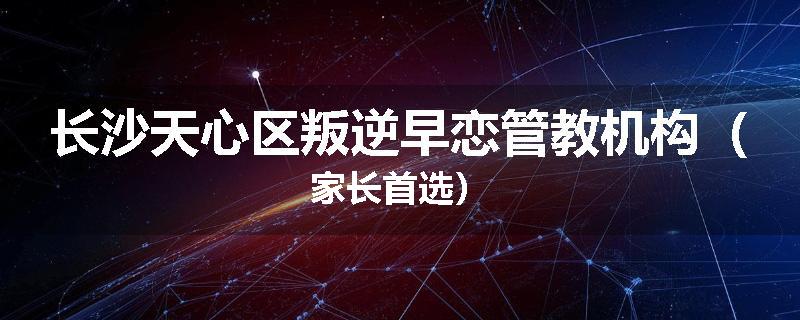 长沙天心区叛逆早恋管教机构（家长首选）