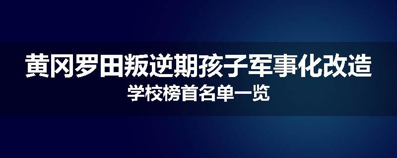 黄冈罗田叛逆期孩子军事化改造学校榜首名单一览