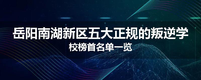 岳阳南湖新区五大正规的叛逆学校榜首名单一览