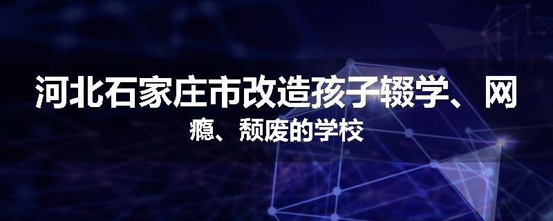 河北石家庄市改造孩子辍学、网瘾、颓废的学校