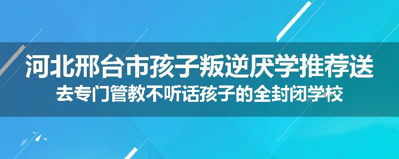河北邢台市孩子叛逆厌学推荐送去专门管教不听话孩子的全封闭学校