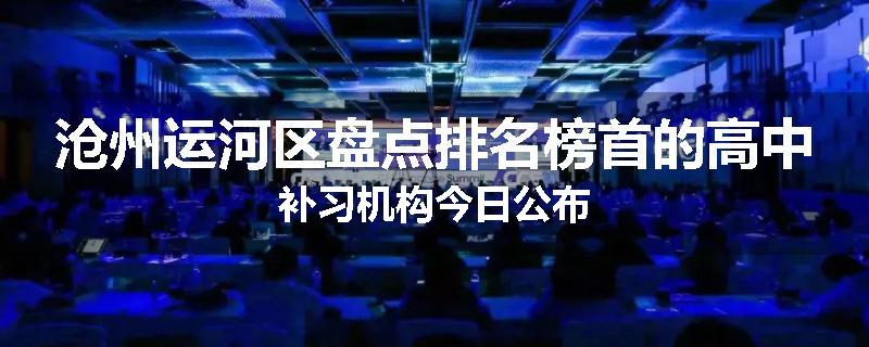 沧州运河区盘点排名榜首的高中补习机构今日公布