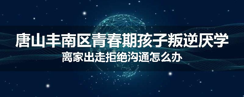 唐山丰南区青春期孩子叛逆厌学离家出走拒绝沟通怎么办