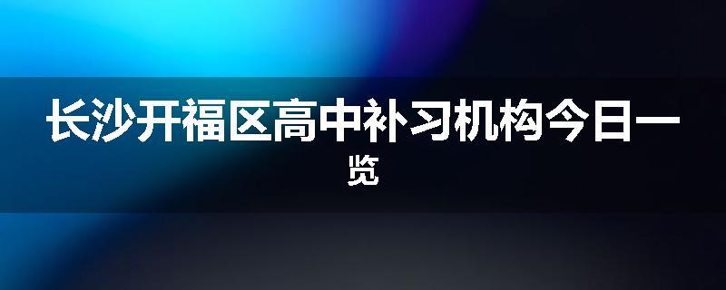 长沙开福区高中补习机构今日一览