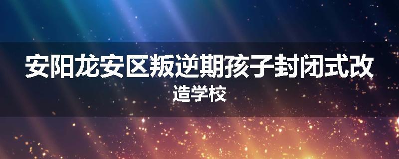 安阳龙安区叛逆期孩子封闭式改造学校