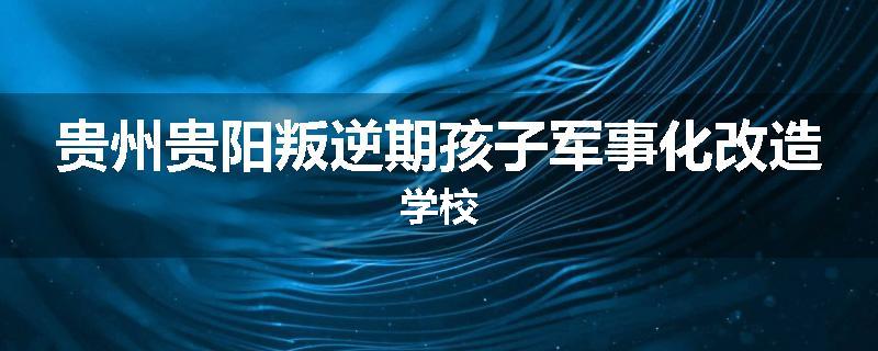 贵州贵阳叛逆期孩子军事化改造学校