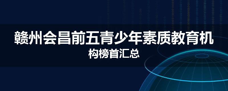 赣州会昌前五青少年素质教育机构榜首汇总