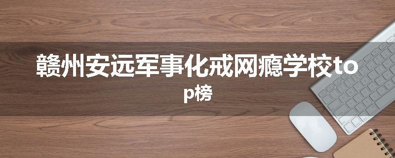 赣州安远军事化戒网瘾学校top榜