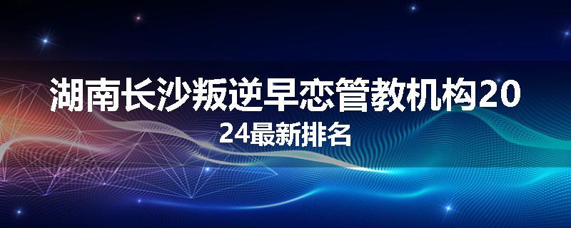 湖南长沙叛逆早恋管教机构2024最新排名