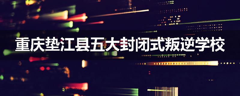 重庆垫江县五大封闭式叛逆学校