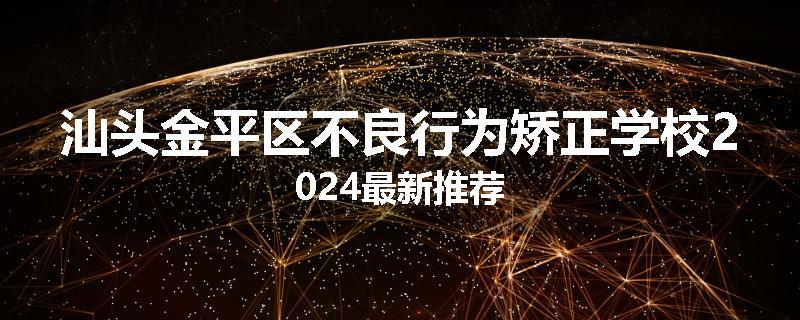 汕头金平区不良行为矫正学校2024最新推荐
