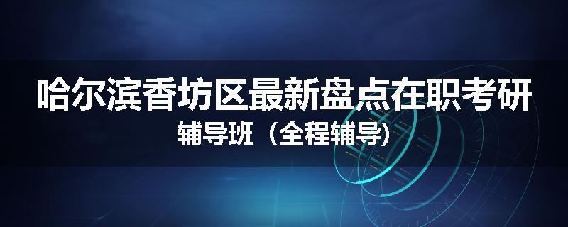 哈尔滨香坊区最新盘点在职考研辅导班（全程辅导)