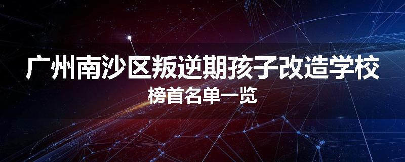 广州南沙区叛逆期孩子改造学校榜首名单一览