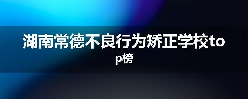 湖南常德不良行为矫正学校top榜