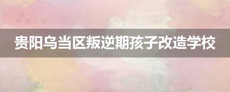 贵阳乌当区叛逆期孩子改造学校