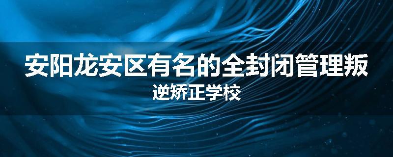 安阳龙安区有名的全封闭管理叛逆矫正学校
