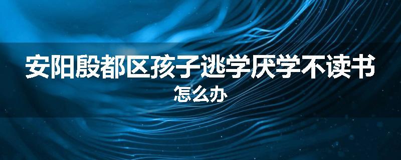 安阳殷都区孩子逃学厌学不读书怎么办
