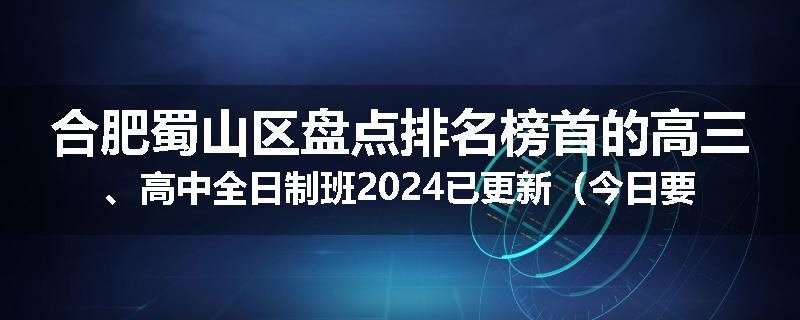 合肥蜀山区盘点排名榜首的高三、高中全日制班2024已更新（今日要点）