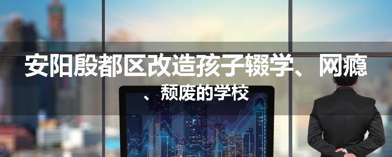 安阳殷都区改造孩子辍学、网瘾、颓废的学校